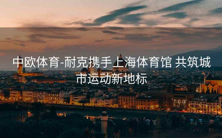 中欧体育-耐克携手上海体育馆 共筑城市运动新地标