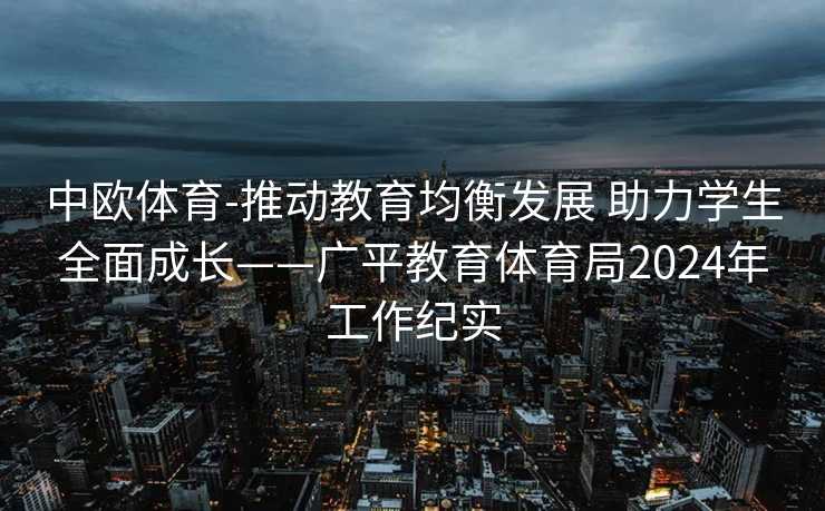 中欧体育-推动教育均衡发展 助力学生全面成长——广平教育体育局2024年工作纪实