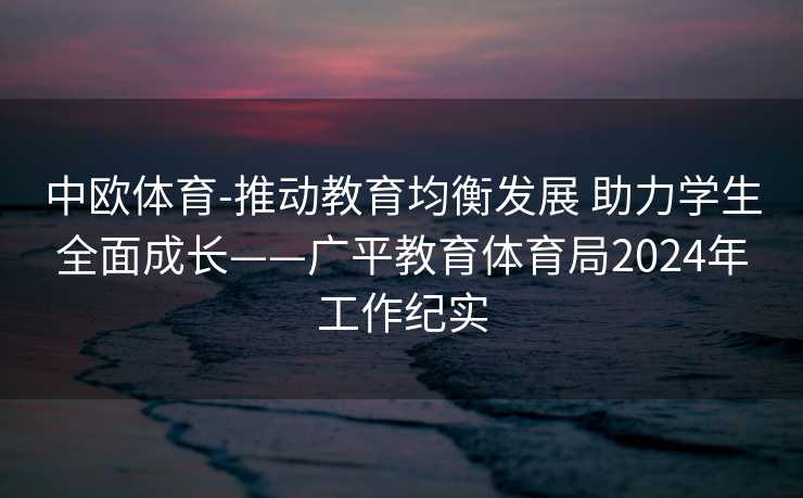 中欧体育-推动教育均衡发展 助力学生全面成长——广平教育体育局2024年工作纪实