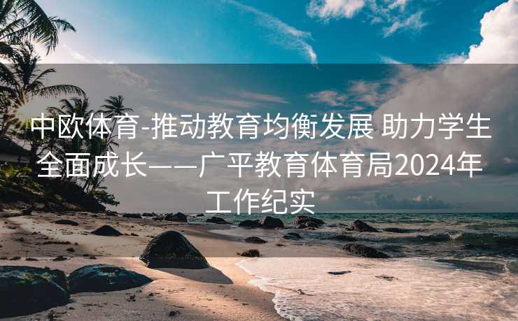 中欧体育-推动教育均衡发展 助力学生全面成长——广平教育体育局2024年工作纪实