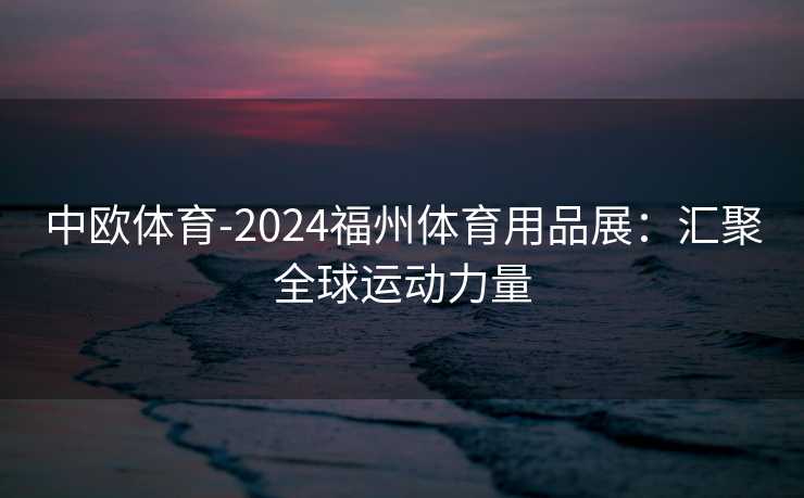 中欧体育-2024福州体育用品展：汇聚全球运动力量