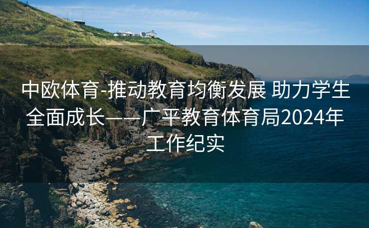 中欧体育-推动教育均衡发展 助力学生全面成长——广平教育体育局2024年工作纪实