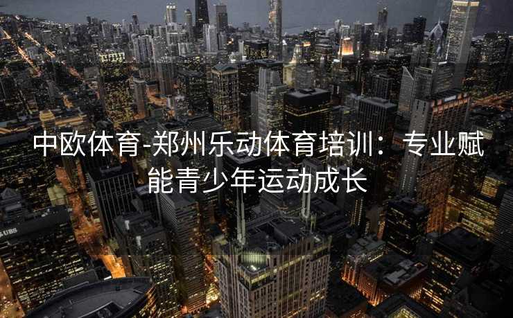 中欧体育-郑州乐动体育培训：专业赋能青少年运动成长