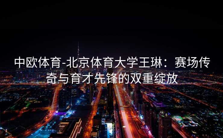 中欧体育-北京体育大学王琳：赛场传奇与育才先锋的双重绽放
