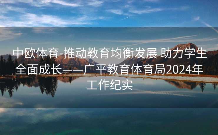 中欧体育-推动教育均衡发展 助力学生全面成长——广平教育体育局2024年工作纪实