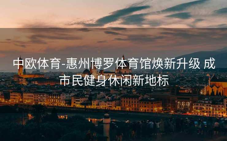 中欧体育-惠州博罗体育馆焕新升级 成市民健身休闲新地标
