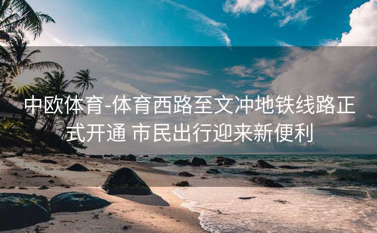 中欧体育-体育西路至文冲地铁线路正式开通 市民出行迎来新便利