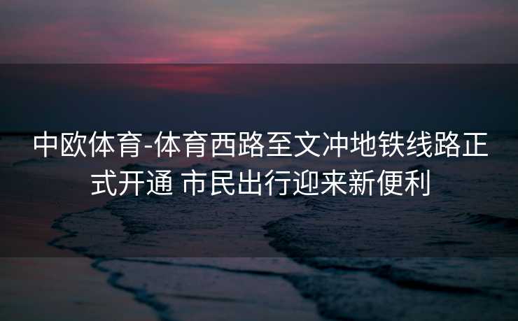 中欧体育-体育西路至文冲地铁线路正式开通 市民出行迎来新便利