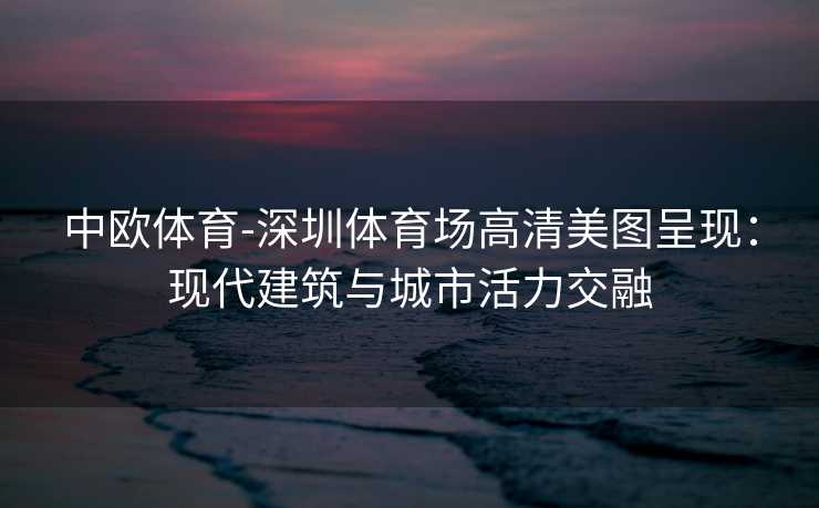 中欧体育-深圳体育场高清美图呈现：现代建筑与城市活力交融