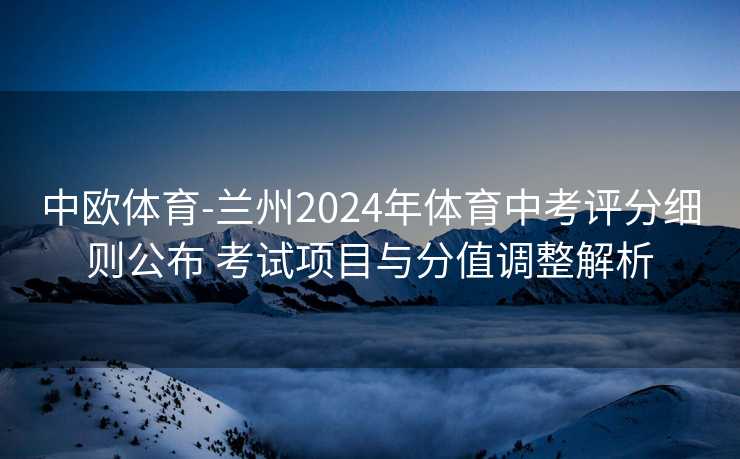中欧体育-兰州2024年体育中考评分细则公布 考试项目与分值调整解析
