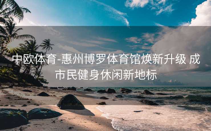 中欧体育-惠州博罗体育馆焕新升级 成市民健身休闲新地标