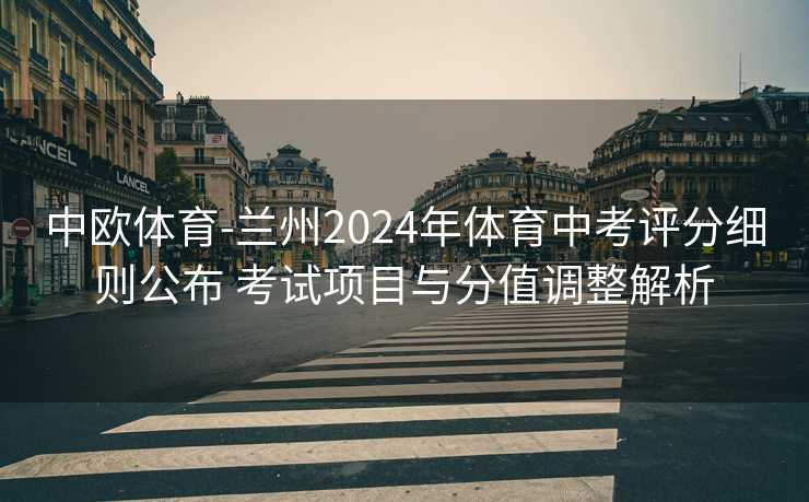 中欧体育-兰州2024年体育中考评分细则公布 考试项目与分值调整解析