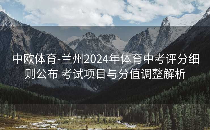中欧体育-兰州2024年体育中考评分细则公布 考试项目与分值调整解析