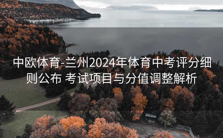 中欧体育-兰州2024年体育中考评分细则公布 考试项目与分值调整解析