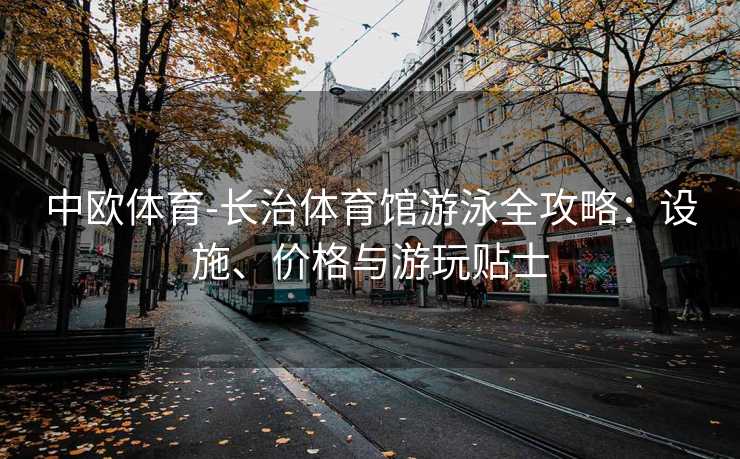 中欧体育-长治体育馆游泳全攻略：设施、价格与游玩贴士