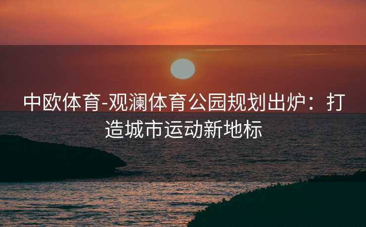 中欧体育-观澜体育公园规划出炉：打造城市运动新地标