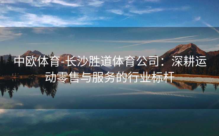 中欧体育-长沙胜道体育公司：深耕运动零售与服务的行业标杆