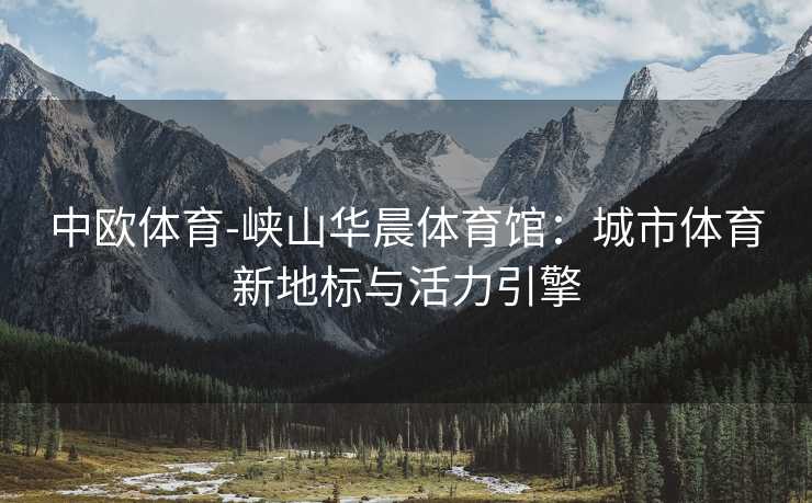 中欧体育-峡山华晨体育馆：城市体育新地标与活力引擎