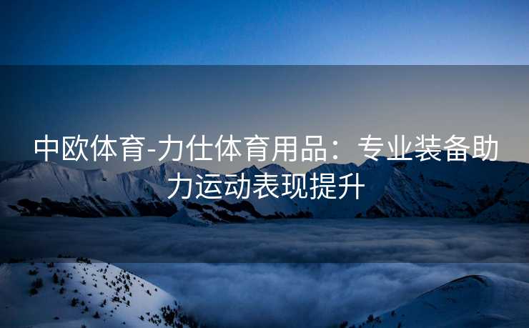 中欧体育-力仕体育用品：专业装备助力运动表现提升