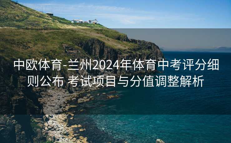 中欧体育-兰州2024年体育中考评分细则公布 考试项目与分值调整解析