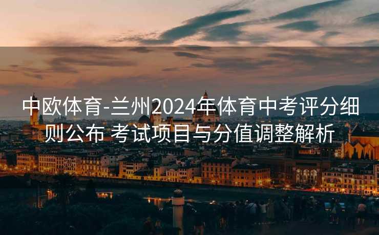 中欧体育-兰州2024年体育中考评分细则公布 考试项目与分值调整解析