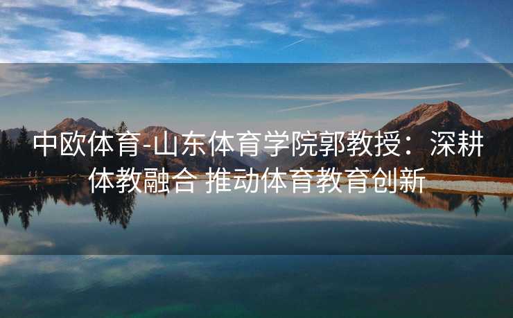 中欧体育-山东体育学院郭教授：深耕体教融合 推动体育教育创新