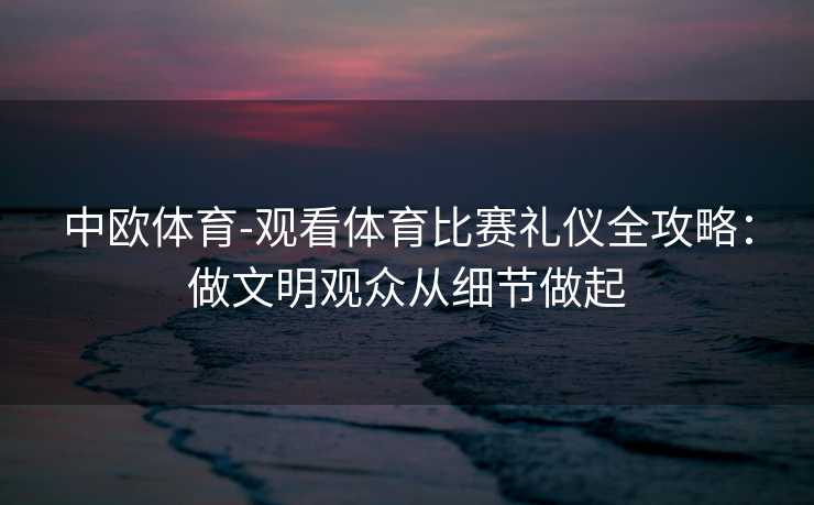 中欧体育-观看体育比赛礼仪全攻略：做文明观众从细节做起
