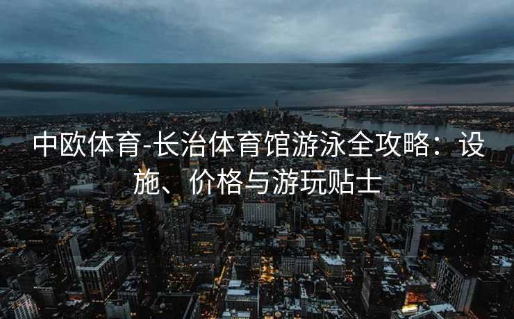 中欧体育-长治体育馆游泳全攻略：设施、价格与游玩贴士