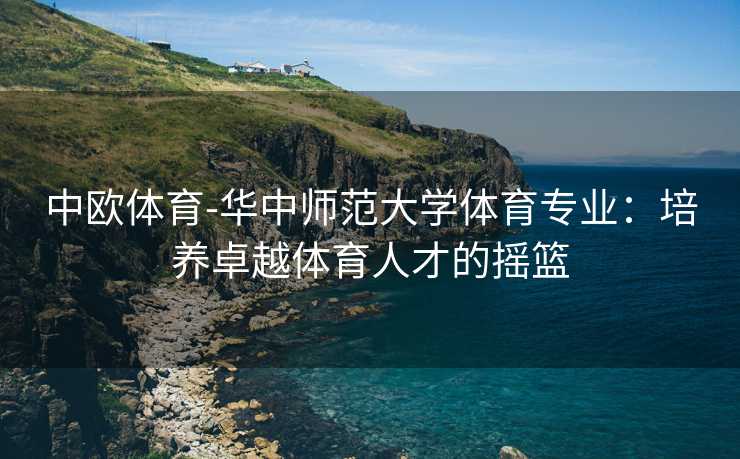 中欧体育-华中师范大学体育专业：培养卓越体育人才的摇篮