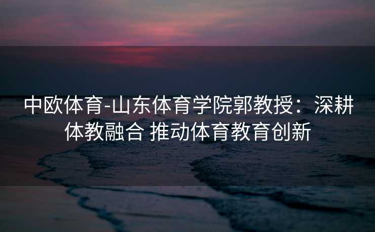 中欧体育-山东体育学院郭教授：深耕体教融合 推动体育教育创新