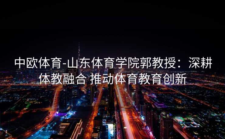 中欧体育-山东体育学院郭教授：深耕体教融合 推动体育教育创新