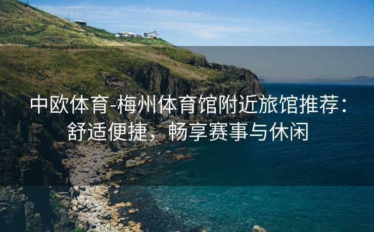 中欧体育-梅州体育馆附近旅馆推荐：舒适便捷，畅享赛事与休闲