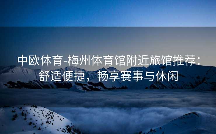 中欧体育-梅州体育馆附近旅馆推荐：舒适便捷，畅享赛事与休闲