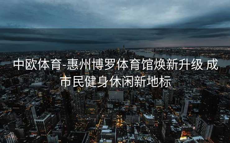 中欧体育-惠州博罗体育馆焕新升级 成市民健身休闲新地标