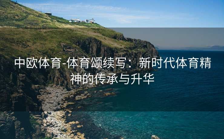 中欧体育-体育颂续写：新时代体育精神的传承与升华
