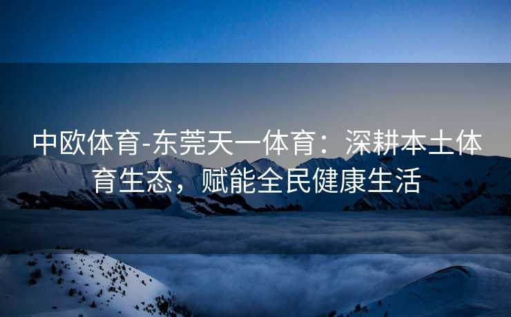 中欧体育-东莞天一体育：深耕本土体育生态，赋能全民健康生活