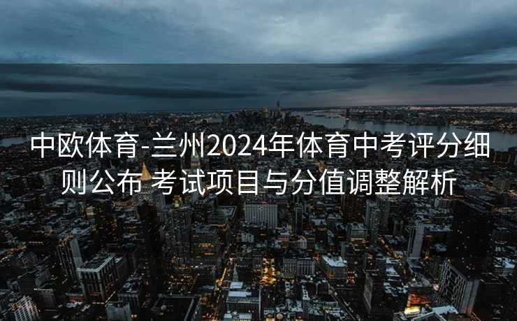 中欧体育-兰州2024年体育中考评分细则公布 考试项目与分值调整解析