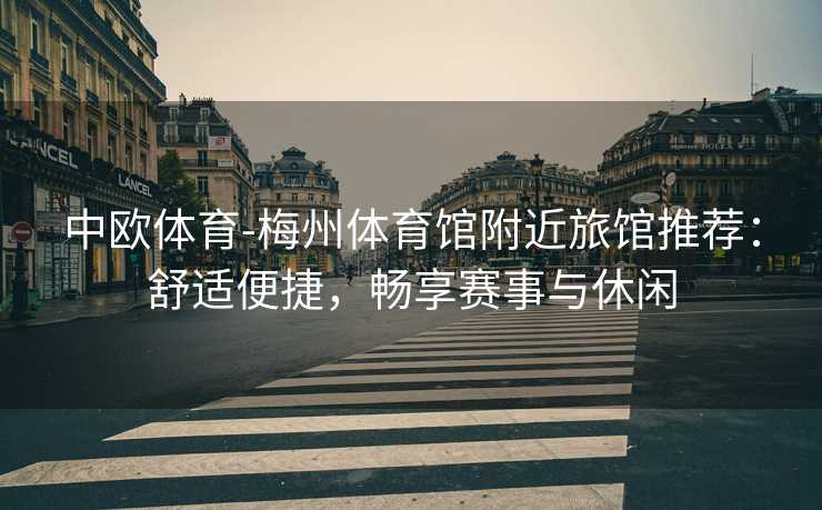 中欧体育-梅州体育馆附近旅馆推荐：舒适便捷，畅享赛事与休闲