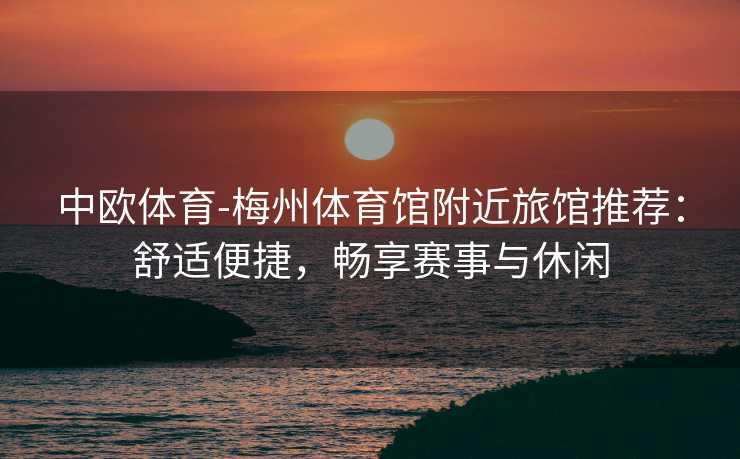 中欧体育-梅州体育馆附近旅馆推荐：舒适便捷，畅享赛事与休闲