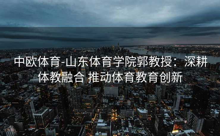 中欧体育-山东体育学院郭教授：深耕体教融合 推动体育教育创新