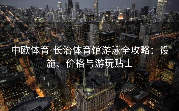 中欧体育-长治体育馆游泳全攻略：设施、价格与游玩贴士