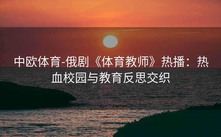 中欧体育-俄剧《体育教师》热播：热血校园与教育反思交织