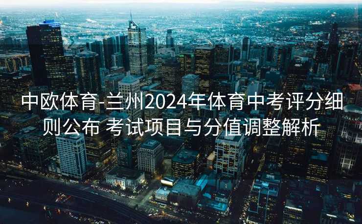 中欧体育-兰州2024年体育中考评分细则公布 考试项目与分值调整解析
