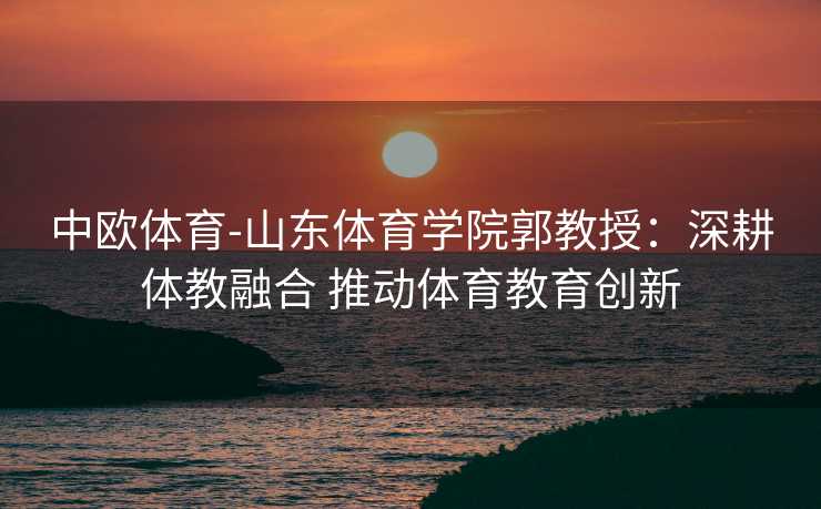 中欧体育-山东体育学院郭教授：深耕体教融合 推动体育教育创新