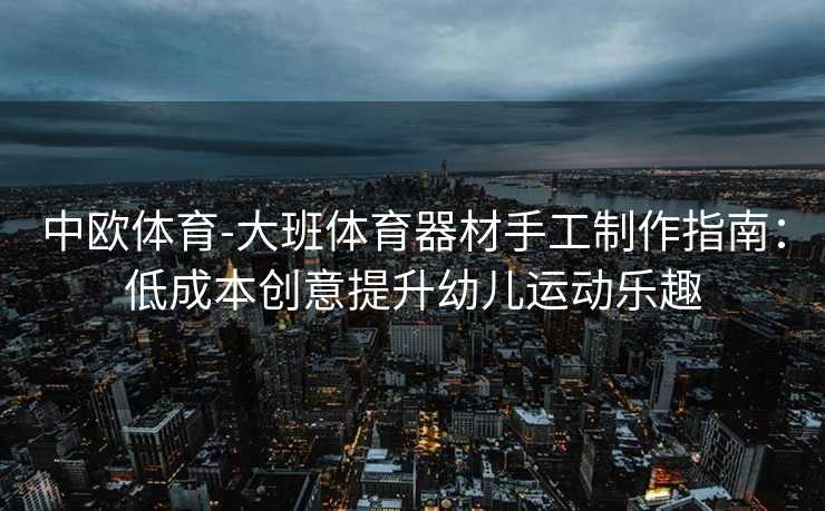 中欧体育-大班体育器材手工制作指南：低成本创意提升幼儿运动乐趣