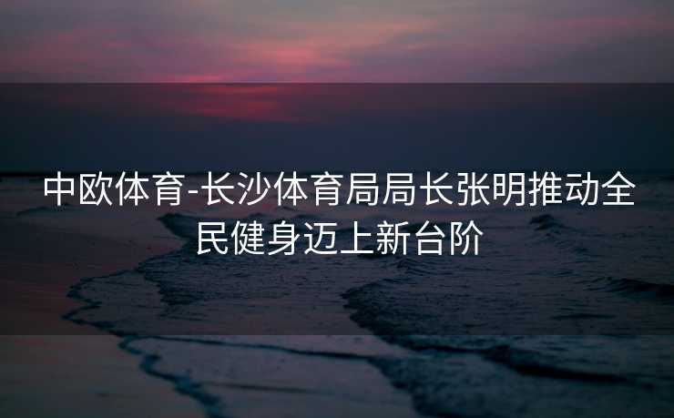 中欧体育-长沙体育局局长张明推动全民健身迈上新台阶