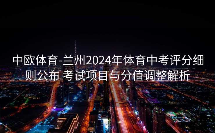 中欧体育-兰州2024年体育中考评分细则公布 考试项目与分值调整解析
