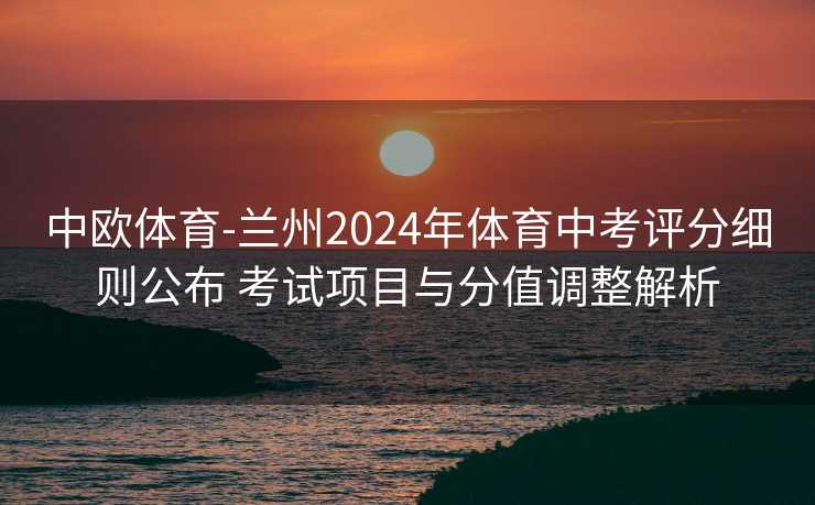 中欧体育-兰州2024年体育中考评分细则公布 考试项目与分值调整解析