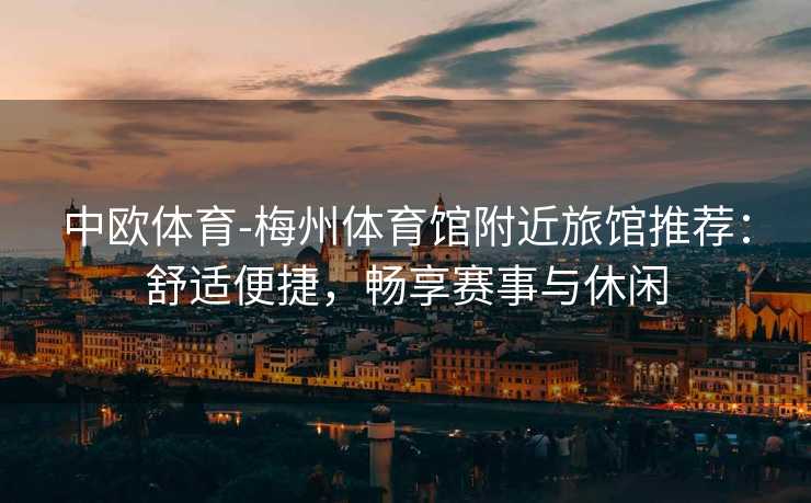 中欧体育-梅州体育馆附近旅馆推荐：舒适便捷，畅享赛事与休闲