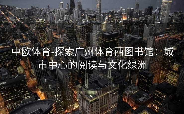 中欧体育-探索广州体育西图书馆：城市中心的阅读与文化绿洲